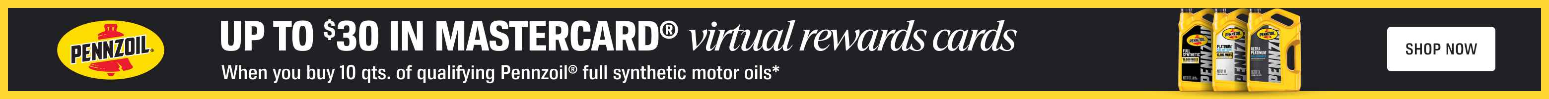 Advertisement for Pennzoil: UP TO DOLLAR 30 IN MASTERCARD virtual rewards cards when you buy 10 qts of qualifying Pennzoil full synthetic motor oils. SHOP NOW